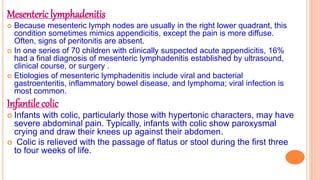 Mesenteric lymphadenitis
 Because mesenteric lymph nodes are usually in the right lower quadrant, this
condition sometimes mimics appendicitis, except the pain is more diffuse.
Often, signs of peritonitis are absent.
 In one series of 70 children with clinically suspected acute appendicitis, 16%
had a final diagnosis of mesenteric lymphadenitis established by ultrasound,
clinical course, or surgery .
 Etiologies of mesenteric lymphadenitis include viral and bacterial
gastroenteritis, inflammatory bowel disease, and lymphoma; viral infection is
most common.
Infantile colic
 Infants with colic, particularly those with hypertonic characters, may have
severe abdominal pain. Typically, infants with colic show paroxysmal
crying and draw their knees up against their abdomen.
 Colic is relieved with the passage of flatus or stool during the first three
to four weeks of life.
 