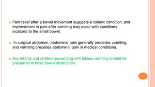  Pain relief after a bowel movement suggests a colonic condition, and
improvement in pain after vomiting may occur with conditions
localized to the small bowel.
 In surgical abdomen, abdominal pain generally precedes vomiting,
and vomiting precedes abdominal pain in medical conditions.
 Any infants and children presenting with bilious vomiting should be
presumed to have bowel obstruction.
 