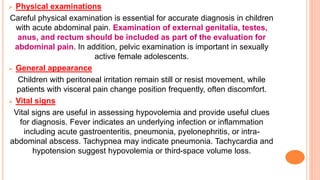 Physical examinations
Careful physical examination is essential for accurate diagnosis in children
with acute abdominal pain. Examination of external genitalia, testes,
anus, and rectum should be included as part of the evaluation for
abdominal pain. In addition, pelvic examination is important in sexually
active female adolescents.
 General appearance
Children with peritoneal irritation remain still or resist movement, while
patients with visceral pain change position frequently, often discomfort.
 Vital signs
Vital signs are useful in assessing hypovolemia and provide useful clues
for diagnosis. Fever indicates an underlying infection or inflammation
including acute gastroenteritis, pneumonia, pyelonephritis, or intra-
abdominal abscess. Tachypnea may indicate pneumonia. Tachycardia and
hypotension suggest hypovolemia or third-space volume loss.
 