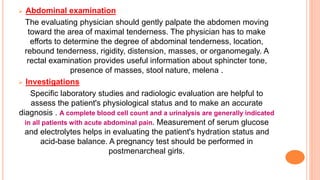  Abdominal examination
The evaluating physician should gently palpate the abdomen moving
toward the area of maximal tenderness. The physician has to make
efforts to determine the degree of abdominal tenderness, location,
rebound tenderness, rigidity, distension, masses, or organomegaly. A
rectal examination provides useful information about sphincter tone,
presence of masses, stool nature, melena .
 Investigations
Specific laboratory studies and radiologic evaluation are helpful to
assess the patient's physiological status and to make an accurate
diagnosis . A complete blood cell count and a urinalysis are generally indicated
in all patients with acute abdominal pain. Measurement of serum glucose
and electrolytes helps in evaluating the patient's hydration status and
acid-base balance. A pregnancy test should be performed in
postmenarcheal girls.
 