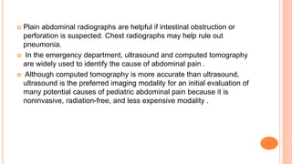  Plain abdominal radiographs are helpful if intestinal obstruction or
perforation is suspected. Chest radiographs may help rule out
pneumonia.
 In the emergency department, ultrasound and computed tomography
are widely used to identify the cause of abdominal pain .
 Although computed tomography is more accurate than ultrasound,
ultrasound is the preferred imaging modality for an initial evaluation of
many potential causes of pediatric abdominal pain because it is
noninvasive, radiation-free, and less expensive modality .
 