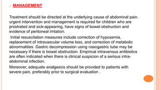  MANAGEMENT
Treatment should be directed at the underlying cause of abdominal pain.
urgent intervention and management is required for children who are
prostrated and sick-appearing, have signs of bowel obstruction and
evidence of peritoneal irritation.
Initial resuscitation measures include correction of hypoxemia,
replacement of intravascular volume loss, and correction of metabolic
abnormalities. Gastric decompression using nasogastric tube may be
necessary if there is bowel obstruction. Empirical intravenous antibiotics
are often indicated when there is clinical suspicion of a serious intra-
abdominal infection.
Moreover, adequate analgesics should be provided to patients with
severe pain, preferably prior to surgical evaluation .
 