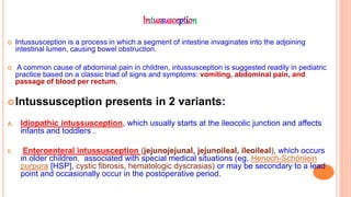 Intussusception
 Intussusception is a process in which a segment of intestine invaginates into the adjoining
intestinal lumen, causing bowel obstruction.
 A common cause of abdominal pain in children, intussusception is suggested readily in pediatric
practice based on a classic triad of signs and symptoms: vomiting, abdominal pain, and
passage of blood per rectum.
Intussusception presents in 2 variants:
A. Idiopathic intussusception, which usually starts at the ileocolic junction and affects
infants and toddlers .
B. Enteroenteral intussusception (jejunojejunal, jejunoileal, ileoileal), which occurs
in older children. associated with special medical situations (eg, Henoch-Schönlein
purpura [HSP], cystic fibrosis, hematologic dyscrasias) or may be secondary to a lead
point and occasionally occur in the postoperative period.
 