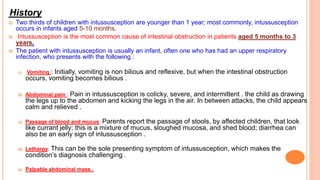 History
 Two thirds of children with intussusception are younger than 1 year; most commonly, intussusception
occurs in infants aged 5-10 months.
 Intussusception is the most common cause of intestinal obstruction in patients aged 5 months to 3
years.
 The patient with intussusception is usually an infant, often one who has had an upper respiratory
infection, who presents with the following :
a) Vomiting : Initially, vomiting is non bilious and reflexive, but when the intestinal obstruction
occurs, vomiting becomes bilious .
b) Abdominal pain : Pain in intussusception is colicky, severe, and intermittent . the child as drawing
the legs up to the abdomen and kicking the legs in the air. In between attacks, the child appears
calm and relieved .
c) Passage of blood and mucus: Parents report the passage of stools, by affected children, that look
like currant jelly; this is a mixture of mucus, sloughed mucosa, and shed blood; diarrhea can
also be an early sign of intussusception .
d) Lethargy: This can be the sole presenting symptom of intussusception, which makes the
condition’s diagnosis challenging .
e) Palpable abdominal mass .
 