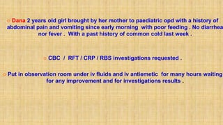  Dana 2 years old girl brought by her mother to paediatric opd with a history of
abdominal pain and vomiting since early morning with poor feeding . No diarrhea
nor fever . With a past history of common cold last week .
 CBC / RFT / CRP / RBS investigations requested .
 Put in observation room under iv fluids and iv antiemetic for many hours waiting
for any improvement and for investigations results .
 