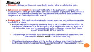 Diagnosis
1. Clinically : bilious vomiting , red current gelly stoole , lethargy , abdominal pain .
2. Laboratory investigation : is usually not helpful in the evaluation of patients with
intussusception, although leukocytosis can be an indication of gangrene if the process is
advanced. With persistent vomiting and sequestration of fluid in the obstructed bowel,
dehydration and electrolyte imbalance occur.
3. Radiography : Plain abdominal radiography reveals signs that suggest intussusception
in only 60% of cases
 Plain radiograph findings may be normal early in the course of intussusception.As
the disease progresses, the earliest radiographic evidence includes an absence of
air in the right lower and upper quadrants and a right upper quadrant soft tissue
density present in 25-60% of patients.
 These findings are followed by an obvious pattern of small bowel obstruction, with
dilatation and air-fluid levels in the small bowel only.
 If the distention is generalized and the air-fluid levels are also present in the colon,
the findings more likely represent acute gastroenteritis than intussusception.???!!! Ask
surgeon !
 