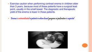  Exercise caution when performing contrast enema in children older
than 3 years, because most of these patients have a surgical lead
point, usually in the small bowel. The diagnostic and therapeutic
yield of the enema is lower in these patients.
 Enema is contraindicated in patients in whom bowel gangrene or perforation is suspected.
 