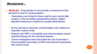 Management :
1. Medically : Drug therapy is not currently a component of the
standard of care for intussusception.
 Medications are limited to those used for pain control after
surgery. In the immediate postoperative period, weight-
adjusted intravenous morphine is usually administered.
 As the oral diet is resumed, acetaminophen with codeine or
ibuprofen is given orally.
 Patients with HSP or hemophilia and intussusception require
standard therapy for the individual disease.
 Some investigators have advocated the use of steroids in
intussusception secondary to HSP and lymphoid hyperplasia,
with varied results
 