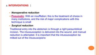 2. INTERVENTIONS :
 Nonoperative reduction
 Pneumatic: With air insufflation; this is the treatment of choice in
many institutions, and the risk of major complications with this
technique is small
 Surgical reduction
Traditional entry into the abdomen is through a right paraumbilical
incision. The intussusception is delivered into the wound, and manual
reduction is attempted. It is important that the intussusception be
milked out of the intussuscipiens
 
