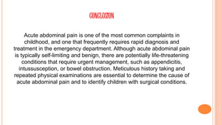 CONCLUSION
Acute abdominal pain is one of the most common complaints in
childhood, and one that frequently requires rapid diagnosis and
treatment in the emergency department. Although acute abdominal pain
is typically self-limiting and benign, there are potentially life-threatening
conditions that require urgent management, such as appendicitis,
intussusception, or bowel obstruction. Meticulous history taking and
repeated physical examinations are essential to determine the cause of
acute abdominal pain and to identify children with surgical conditions.
 