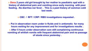  Dana 2 years old girl brought by her mother to paediatric opd with a
history of abdominal pain and vomiting since early morning with poor
feeding . No diarrhea nor fever . This is a past history of common cold
last week .
 CBC / RFT / CRP / RBS investigations requested .
 Put in observation room under iv fluids and iv antiemetic for many
hours waiting for any improvement and for investigations results .
 After 5 hours under observation care still complaining continuous
vomiting of whitish vomits with frequent abdominal pain and no passage
of stoole since yesterday .
 