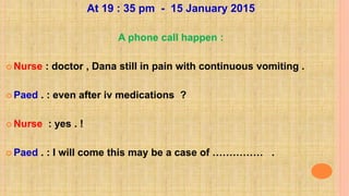 At 19 : 35 pm - 15 January 2015
A phone call happen :
 Nurse : doctor , Dana still in pain with continuous vomiting .
 Paed . : even after iv medications ?
 Nurse : yes . !
 Paed . : I will come this may be a case of …………… .
 