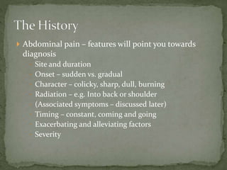  Abdominal pain – features will point you towards
diagnosis
 Site and duration
 Onset – sudden vs. gradual
 Character – colicky, sharp, dull, burning
 Radiation – e.g. Into back or shoulder
 (Associated symptoms – discussed later)
 Timing – constant, coming and going
 Exacerbating and alleviating factors
 Severity
 