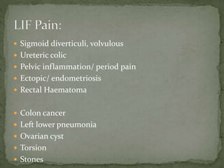 Sigmoid diverticuli, volvulous
 Ureteric colic
 Pelvic inflammation/ period pain
 Ectopic/ endometriosis
 Rectal Haematoma
 Colon cancer
 Left lower pneumonia
 Ovarian cyst
 Torsion
 Stones
 
