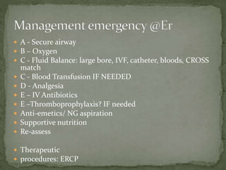  A - Secure airway
 B – Oxygen
 C - Fluid Balance: large bore, IVF, catheter, bloods, CROSS
match
 C - Blood Transfusion IF NEEDED
 D - Analgesia
 E – IV Antibiotics
 E –Thromboprophylaxis? IF needed
 Anti-emetics/ NG aspiration
 Supportive nutrition
 Re-assess
 Therapeutic
 procedures: ERCP
 