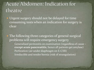  Urgent surgery should not be delayed for time
consuming tests when an indication for surgery is
clear
 The following three categories of general surgical
problems will require emergency surgery
 Generalised peritonitis on examination (regardless of cause –
except acute pancreatitis, hence all patients get amylase)
 Perforation (air under diaphragm on E-CXR)
 Irreducible and tender hernia (risk of strangulation)
 