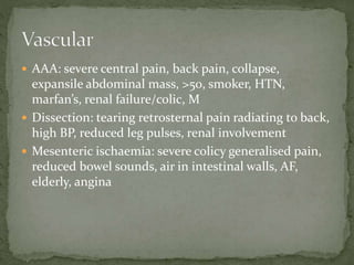 AAA: severe central pain, back pain, collapse,
expansile abdominal mass, >50, smoker, HTN,
marfan’s, renal failure/colic, M
 Dissection: tearing retrosternal pain radiating to back,
high BP, reduced leg pulses, renal involvement
 Mesenteric ischaemia: severe colicy generalised pain,
reduced bowel sounds, air in intestinal walls, AF,
elderly, angina
 