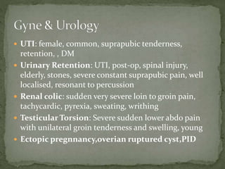  UTI: female, common, suprapubic tenderness,
retention, , DM
 Urinary Retention: UTI, post-op, spinal injury,
elderly, stones, severe constant suprapubic pain, well
localised, resonant to percussion
 Renal colic: sudden very severe loin to groin pain,
tachycardic, pyrexia, sweating, writhing
 Testicular Torsion: Severe sudden lower abdo pain
with unilateral groin tenderness and swelling, young
 Ectopic pregnnancy,overian ruptured cyst,PID
 