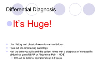 Differential Diagnosis
It’s Huge!
 Use history and physical exam to narrow it down
 Rule out life-threatening pathology
 Half the time you will send the patient home with a diagnosis of nonspecific
abdominal pain (NSAP or Abdominal Pain – NOS)
 90% will be better or asymptomatic at 2-3 weeks
 