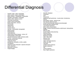 Differential Diagnosis
 Gastritis, ileitis, colitis, esophagitis
 Ulcers: gastric, peptic, esophageal
 Biliary disease: cholelithiasis, cholecystitis
 Hepatitis, pancreatitis, Cholangitis
 Splenic infarct, Splenic rupture
 Pancreatic psuedocyst
 Hollow viscous perforation
 Bowel obstruction, volvulus
 Diverticulitis
 Appendicitis
 Ovarian cyst
 Ovarian torsion
 Hernias: incarcerated, strangulated
 Kidney stones
 Pyelonephritis
 Hydronephrosis
 Inflammatory bowel disease: crohns, UC
 Gastroenteritis, enterocolitis
 pseudomembranous colitis, ischemia colitis
 Tumors: carcinomas, lipomas
 Meckels diverticulum
 Testicular torsion
 Epididymitis, prostatitis, orchitis, cystitis
 Constipation
 Abdominal aortic aneurysm, ruptures aneurysm
 Aortic dissection
 Mesenteric ischemia
 Organomegaly
 Hemilith infestation
 Porphyrias
 ACS
 Pneumonia
 Abdominal wall syndromes: muscle strain, hematomas,
trauma,
 Neuropathic causes: radicular pain
 Non-specific abdominal pain
 Group A beta-hemolytic streptococcal pharyngitis
 Rocky Mountain Spotted Fever
 Toxic Shock Syndrome
 Black widow envenomation
 Drugs: cocaine induced-ischemia, erythromycin, tetracyclines,
NSAIDs
 Mercury salts
 Acute inorganic lead poisoning
 Electrical injury
 Opioid withdrawal
 Mushroom toxicity
 AGA: DKA, AKA
 Adrenal crisis
 Thyroid storm
 Hypo- and hypercalcemia
 Sickle cell crisis
 Vasculitis
 Irritable bowel syndrome
 Ectopic pregnancy
 PID
 Urinary retention
 Ileus, Ogilvie syndrome
 
