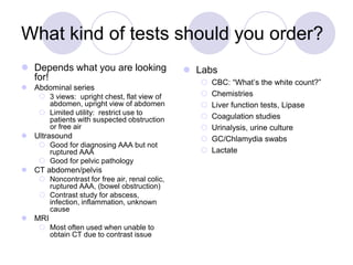 What kind of tests should you order?
 Depends what you are looking
for!
 Abdominal series
 3 views: upright chest, flat view of
abdomen, upright view of abdomen
 Limited utility: restrict use to
patients with suspected obstruction
or free air
 Ultrasound
 Good for diagnosing AAA but not
ruptured AAA
 Good for pelvic pathology
 CT abdomen/pelvis
 Noncontrast for free air, renal colic,
ruptured AAA, (bowel obstruction)
 Contrast study for abscess,
infection, inflammation, unknown
cause
 MRI
 Most often used when unable to
obtain CT due to contrast issue
 Labs
 CBC: “What’s the white count?”
 Chemistries
 Liver function tests, Lipase
 Coagulation studies
 Urinalysis, urine culture
 GC/Chlamydia swabs
 Lactate
 