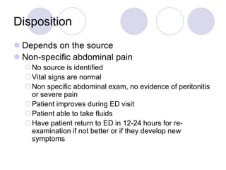 Disposition
 Depends on the source
 Non-specific abdominal pain
No source is identified
Vital signs are normal
Non specific abdominal exam, no evidence of peritonitis
or severe pain
Patient improves during ED visit
Patient able to take fluids
Have patient return to ED in 12-24 hours for re-
examination if not better or if they develop new
symptoms
 