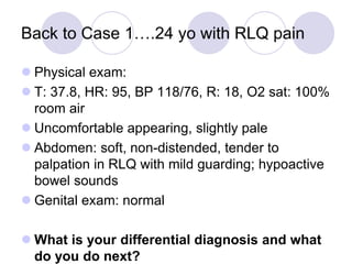 Back to Case 1….24 yo with RLQ pain
 Physical exam:
 T: 37.8, HR: 95, BP 118/76, R: 18, O2 sat: 100%
room air
 Uncomfortable appearing, slightly pale
 Abdomen: soft, non-distended, tender to
palpation in RLQ with mild guarding; hypoactive
bowel sounds
 Genital exam: normal
 What is your differential diagnosis and what
do you do next?
 