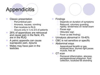 Appendicitis
 Classic presentation
 Periumbilical pain
 Anorexia, nausea, vomiting
 Pain localizes to RLQ
 Occurs only in ½ to 2/3 of patients
 26% of appendices are retrocecal
and cause pain in the flank; 4%
are in the RUQ
 A pelvic appendix can cause
suprapubic pain, dysuria
 Males may have pain in the
testicles
 Findings
 Depends on duration of symptoms
 Rebound, voluntary guarding,
rigidity, tenderness on rectal exam
 Psoas sign
 Obturator sign
 Fever (a late finding)
 Urinalysis abnormal in 19-40%
 CBC is not sensitive or specific
 Abdominal xrays
 Appendiceal fecalith or gas,
localized ileus, blurred right psoas
muscle, free air
 CT scan
 Pericecal inflammation, abscess,
periappendiceal phlegmon, fluid
collection, localized fat stranding
 