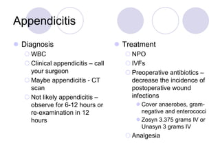 Appendicitis
 Diagnosis
 WBC
 Clinical appendicitis – call
your surgeon
 Maybe appendicitis - CT
scan
 Not likely appendicitis –
observe for 6-12 hours or
re-examination in 12
hours
 Treatment
 NPO
 IVFs
 Preoperative antibiotics –
decrease the incidence of
postoperative wound
infections
 Cover anaerobes, gram-
negative and enterococci
 Zosyn 3.375 grams IV or
Unasyn 3 grams IV
 Analgesia
 