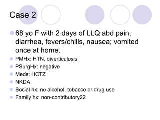 Case 2
68 yo F with 2 days of LLQ abd pain,
diarrhea, fevers/chills, nausea; vomited
once at home.
 PMHx: HTN, diverticulosis
 PSurgHx: negative
 Meds: HCTZ
 NKDA
 Social hx: no alcohol, tobacco or drug use
 Family hx: non-contributory22
 