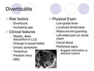Diverticulitis
 Risk factors
Diverticula
Increasing age
 Clinical features
Steady, deep
discomfort in LLQ
Change in bowel habits
Urinary symptoms
Tenesmus
Paralytic ileus
SBO
 Physical Exam
Low-grade fever
Localized tenderness
Rebound and guarding
Left-sided pain on rectal
exam
Occult blood
Peritoneal signs
Suggest perforation or
abscess rupture
 