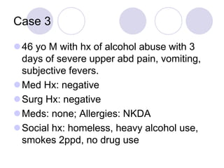 Case 3
46 yo M with hx of alcohol abuse with 3
days of severe upper abd pain, vomiting,
subjective fevers.
Med Hx: negative
Surg Hx: negative
Meds: none; Allergies: NKDA
Social hx: homeless, heavy alcohol use,
smokes 2ppd, no drug use
 