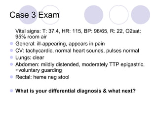 Case 3 Exam
Vital signs: T: 37.4, HR: 115, BP: 98/65, R: 22, O2sat:
95% room air
 General: ill-appearing, appears in pain
 CV: tachycardic, normal heart sounds, pulses normal
 Lungs: clear
 Abdomen: mildly distended, moderately TTP epigastric,
+voluntary guarding
 Rectal: heme neg stool
 What is your differential diagnosis & what next?
 