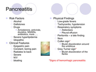 Pancreatitis
 Risk Factors
 Alcohol
 Gallstones
 Drugs
 Amiodarone, antivirals,
diuretics, NSAIDs,
antibiotics, more…..
 Severe hyperlipidemia
 Idiopathic
 Clinical Features
 Epigastric pain
 Constant, boring pain
 Radiates to back
 Severe
 N/V
 bloating
 Physical Findings
 Low-grade fevers
 Tachycardia, hypotension
 Respiratory symptoms
 Atelectasis
 Pleural effusion
 Peritonitis – a late finding
 Ileus
 Cullen sign*
 Bluish discoloration around
the umbilicus
 Grey Turner sign*
 Bluish discoloration of the
flanks
*Signs of hemorrhagic pancreatitis
 