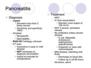 Pancreatitis
 Diagnosis
 Lipase
 Elevated more than 2
times normal
 Sensitivity and specificity
>90%
 Amylase
 Nonspecific
 Don’t bother…
 RUQ US if etiology unknown
 CT scan
 Insensitive in early or mild
disease
 NOT necessary to
diagnose pancreatitis
 Useful to evaluate for
complications
 Treatment
 NPO
 IV fluid resuscitation
 Maintain urine output of
100 mL/hr
 NGT if severe, persistent
nausea
 No antibiotics unless severe
disease
 E coli, Klebsiella,
enterococci,
staphylococci,
pseudomonas
 Imipenem or cipro with
metronidazole
 Mild disease, tolerating oral
fluids
 Discharge on liquid diet
 Follow up in 24-48 hours
 All others, admit
 