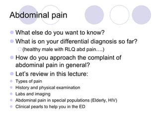 Abdominal pain
 What else do you want to know?
 What is on your differential diagnosis so far?
(healthy male with RLQ abd pain….)
 How do you approach the complaint of
abdominal pain in general?
 Let’s review in this lecture:
 Types of pain
 History and physical examination
 Labs and imaging
 Abdominal pain in special populations (Elderly, HIV)
 Clinical pearls to help you in the ED
 