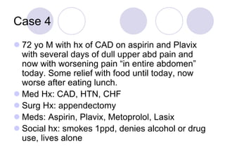 Case 4
 72 yo M with hx of CAD on aspirin and Plavix
with several days of dull upper abd pain and
now with worsening pain “in entire abdomen”
today. Some relief with food until today, now
worse after eating lunch.
 Med Hx: CAD, HTN, CHF
 Surg Hx: appendectomy
 Meds: Aspirin, Plavix, Metoprolol, Lasix
 Social hx: smokes 1ppd, denies alcohol or drug
use, lives alone
 