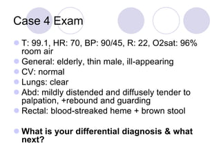 Case 4 Exam
 T: 99.1, HR: 70, BP: 90/45, R: 22, O2sat: 96%
room air
 General: elderly, thin male, ill-appearing
 CV: normal
 Lungs: clear
 Abd: mildly distended and diffusely tender to
palpation, +rebound and guarding
 Rectal: blood-streaked heme + brown stool
 What is your differential diagnosis & what
next?
 