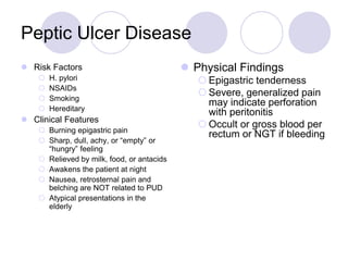 Peptic Ulcer Disease
 Risk Factors
 H. pylori
 NSAIDs
 Smoking
 Hereditary
 Clinical Features
 Burning epigastric pain
 Sharp, dull, achy, or “empty” or
“hungry” feeling
 Relieved by milk, food, or antacids
 Awakens the patient at night
 Nausea, retrosternal pain and
belching are NOT related to PUD
 Atypical presentations in the
elderly
 Physical Findings
 Epigastric tenderness
 Severe, generalized pain
may indicate perforation
with peritonitis
 Occult or gross blood per
rectum or NGT if bleeding
 