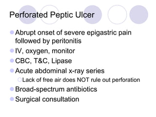 Perforated Peptic Ulcer
Abrupt onset of severe epigastric pain
followed by peritonitis
IV, oxygen, monitor
CBC, T&C, Lipase
Acute abdominal x-ray series
Lack of free air does NOT rule out perforation
Broad-spectrum antibiotics
Surgical consultation
 