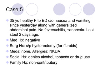 Case 5
 35 yo healthy F to ED c/o nausea and vomiting
since yesterday along with generalized
abdominal pain. No fevers/chills, +anorexia. Last
stool 2 days ago.
 Med Hx: negative
 Surg Hx: s/p hysterectomy (for fibroids)
 Meds: none, Allergies: NKDA
 Social Hx: denies alcohol, tobacco or drug use
 Family Hx: non-contributory
 
