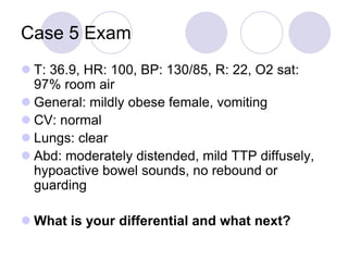 Case 5 Exam
 T: 36.9, HR: 100, BP: 130/85, R: 22, O2 sat:
97% room air
 General: mildly obese female, vomiting
 CV: normal
 Lungs: clear
 Abd: moderately distended, mild TTP diffusely,
hypoactive bowel sounds, no rebound or
guarding
 What is your differential and what next?
 
