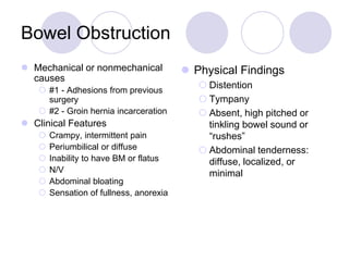 Bowel Obstruction
 Mechanical or nonmechanical
causes
 #1 - Adhesions from previous
surgery
 #2 - Groin hernia incarceration
 Clinical Features
 Crampy, intermittent pain
 Periumbilical or diffuse
 Inability to have BM or flatus
 N/V
 Abdominal bloating
 Sensation of fullness, anorexia
 Physical Findings
 Distention
 Tympany
 Absent, high pitched or
tinkling bowel sound or
“rushes”
 Abdominal tenderness:
diffuse, localized, or
minimal
 