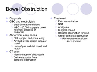 Bowel Obstruction
 Diagnosis
 CBC and electrolytes
 electrolyte abnormalities
 WBC >20,000 suggests bowel
necrosis, abscess or
peritonitis
 Abdominal x-ray series
 Flat, upright, and chest x-ray
 Air-fluid levels, dilated loops of
bowel
 Lack of gas in distal bowel and
rectum
 CT scan
 Identify cause of obstruction
 Delineate partial from
complete obstruction
 Treatment
 Fluid resuscitation
 NGT
 Analgesia
 Surgical consult
 Hospital observation for ileus
 OR for complete obstruction
 Peri-operative antibiotics
• Zosyn or unasyn
 