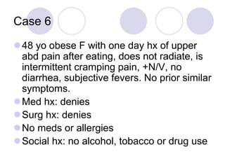 Case 6
48 yo obese F with one day hx of upper
abd pain after eating, does not radiate, is
intermittent cramping pain, +N/V, no
diarrhea, subjective fevers. No prior similar
symptoms.
Med hx: denies
Surg hx: denies
No meds or allergies
Social hx: no alcohol, tobacco or drug use
 