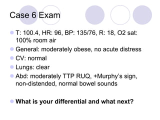Case 6 Exam
 T: 100.4, HR: 96, BP: 135/76, R: 18, O2 sat:
100% room air
 General: moderately obese, no acute distress
 CV: normal
 Lungs: clear
 Abd: moderately TTP RUQ, +Murphy’s sign,
non-distended, normal bowel sounds
 What is your differential and what next?
 