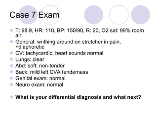 Case 7 Exam
 T: 98.9, HR: 110, BP: 150/90, R: 20, O2 sat: 99% room
air
 General: writhing around on stretcher in pain,
+diaphoretic
 CV: tachycardic, heart sounds normal
 Lungs: clear
 Abd: soft; non-tender
 Back: mild left CVA tenderness
 Genital exam: normal
 Neuro exam: normal
 What is your differential diagnosis and what next?
 