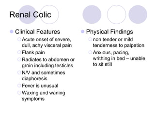 Renal Colic
 Clinical Features
Acute onset of severe,
dull, achy visceral pain
Flank pain
Radiates to abdomen or
groin including testicles
N/V and sometimes
diaphoresis
Fever is unusual
Waxing and waning
symptoms
 Physical Findings
non tender or mild
tenderness to palpation
Anxious, pacing,
writhing in bed – unable
to sit still
 