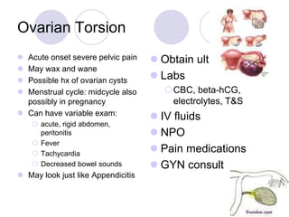 Ovarian Torsion
 Acute onset severe pelvic pain
 May wax and wane
 Possible hx of ovarian cysts
 Menstrual cycle: midcycle also
possibly in pregnancy
 Can have variable exam:
 acute, rigid abdomen,
peritonitis
 Fever
 Tachycardia
 Decreased bowel sounds
 May look just like Appendicitis
 Obtain ultrasound
 Labs
CBC, beta-hCG,
electrolytes, T&S
 IV fluids
 NPO
 Pain medications
 GYN consult
 
