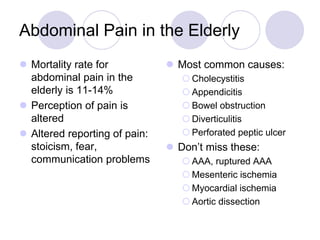 Abdominal Pain in the Elderly
 Mortality rate for
abdominal pain in the
elderly is 11-14%
 Perception of pain is
altered
 Altered reporting of pain:
stoicism, fear,
communication problems
 Most common causes:
 Cholecystitis
 Appendicitis
 Bowel obstruction
 Diverticulitis
 Perforated peptic ulcer
 Don’t miss these:
 AAA, ruptured AAA
 Mesenteric ischemia
 Myocardial ischemia
 Aortic dissection
 